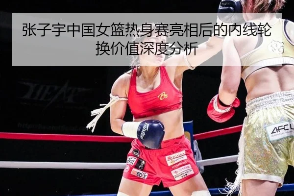张子宇中国女篮热身赛亮相后的内线轮换价值深度分析